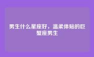 男生什么星座好，温柔体贴的巨蟹座男生