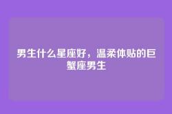 男生什么星座好，温柔体贴的巨蟹座男生