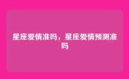 星座爱情准吗，星座爱情预测准吗