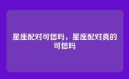星座配对可信吗，星座配对真的可信吗