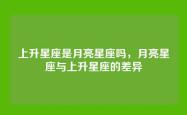 上升星座是月亮星座吗，月亮星座与上升星座的差异