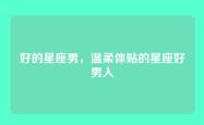 好的星座男，温柔体贴的星座好男人