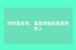 好的星座男，温柔体贴的星座好男人