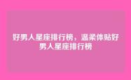 好男人星座排行榜，温柔体贴好男人星座排行榜