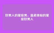 好男人的星座男，温柔体贴的星座好男人
