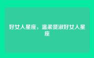 好女人星座，温柔贤淑好女人星座