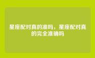 星座配对真的准吗，星座配对真的完全准确吗