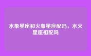 水象星座和火象星座配吗，水火星座相配吗