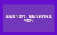 星座论可信吗，星座论真的完全可信吗