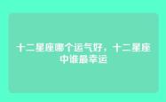 十二星座哪个运气好，十二星座中谁最幸运