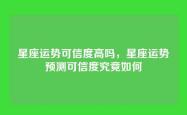 星座运势可信度高吗，星座运势预测可信度究竟如何