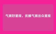 气质好星座，优雅气质出众星座