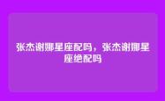 张杰谢娜星座配吗，张杰谢娜星座绝配吗