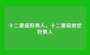十二星座好男人，十二星座绝世好男人