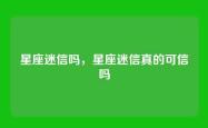 星座迷信吗，星座迷信真的可信吗