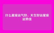 什么星座运气好，天生好运星座运势佳