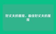 好丈夫的星座，最佳好丈夫的星座