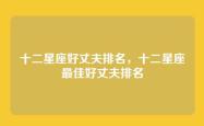 十二星座好丈夫排名，十二星座最佳好丈夫排名