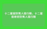 十二星座好男人排行榜，十二星座绝世好男人排行榜