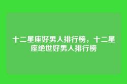十二星座好男人排行榜，十二星座绝世好男人排行榜