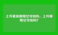 上升星座摩羯女可怕吗，上升摩羯女可怕吗？