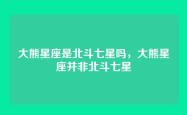大熊星座是北斗七星吗，大熊星座并非北斗七星