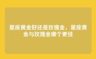 星座黄金好还是玫瑰金，星座黄金与玫瑰金哪个更佳