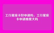 工行星座卡好申请吗，工行星座卡申请难度大吗