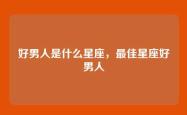 好男人是什么星座，最佳星座好男人