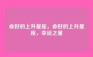 命好的上升星座，命好的上升星座，幸运之星