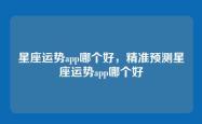 星座运势app哪个好，精准预测星座运势app哪个好