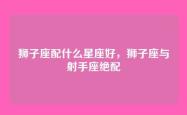 狮子座配什么星座好，狮子座与射手座绝配