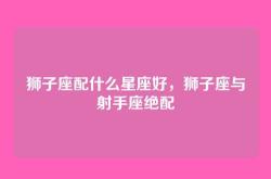 狮子座配什么星座好，狮子座与射手座绝配