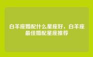 白羊座婚配什么星座好，白羊座最佳婚配星座推荐