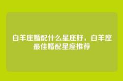 白羊座婚配什么星座好，白羊座最佳婚配星座推荐