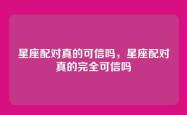 星座配对真的可信吗，星座配对真的完全可信吗