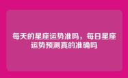 每天的星座运势准吗，每日星座运势预测真的准确吗