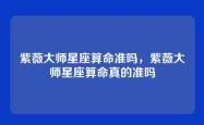 紫薇大师星座算命准吗，紫薇大师星座算命真的准吗