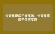 长安星座房子能买吗，长安星座房子值得买吗