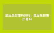 星座是按阳历算吗，星座是按阳历算吗