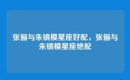 张俪与朱镇模星座好配，张俪与朱镇模星座绝配