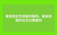星座按出生的阳历算吗，星座按阳历出生日期算吗