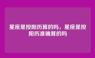 星座是按阳历算的吗，星座是按阳历准确算的吗
