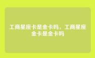 工商星座卡是金卡吗，工商星座金卡是金卡吗