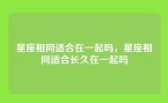 星座相同适合在一起吗，星座相同适合长久在一起吗