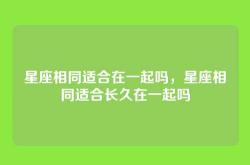 星座相同适合在一起吗，星座相同适合长久在一起吗