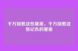 千万别惹这些星座，千万别惹这些记仇的星座