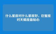 什么星座对什么星座好，巨蟹座对天蝎座最贴心