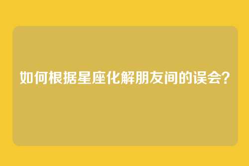 如何根据星座化解朋友间的误会？
