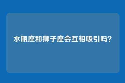 水瓶座和狮子座会互相吸引吗？